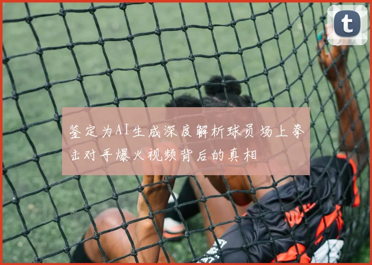 鉴定为AI生成深度解析球员场上拳击对手爆火视频背后的真相