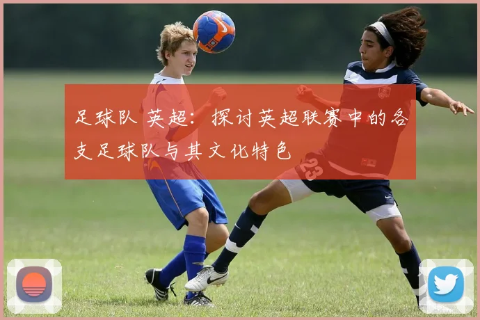 足球队 英超:探讨英超联赛中的各支足球队与其文化特色