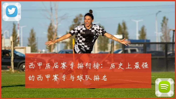 西甲历届赛季排行榜：历史上最强的西甲赛季与球队排名