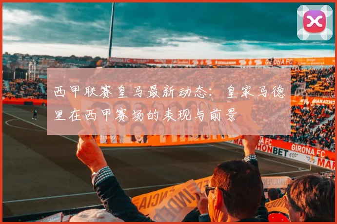 西甲联赛皇马最新动态：皇家马德里在西甲赛场的表现与前景