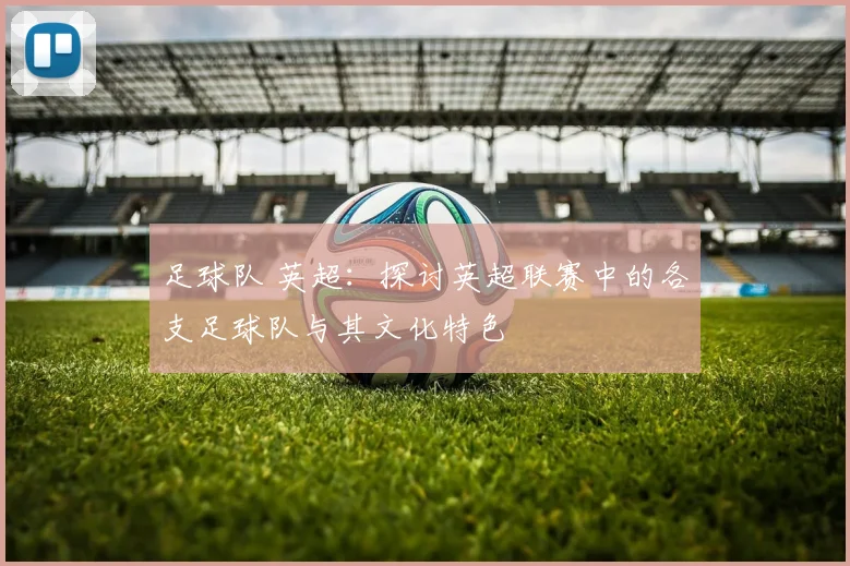 足球队 英超：探讨英超联赛中的各支足球队与其文化特色